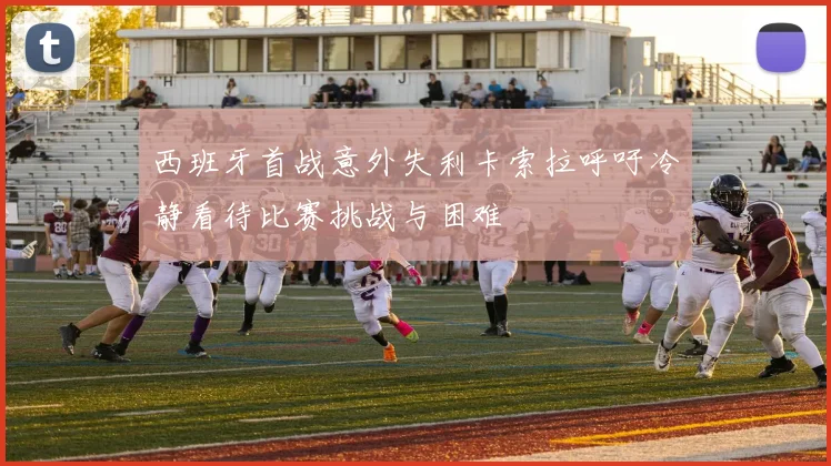 西班牙首战意外失利卡索拉呼吁冷静看待比赛挑战与困难