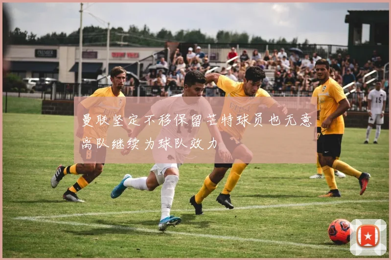 曼联坚定不移保留芒特球员也无意离队继续为球队效力