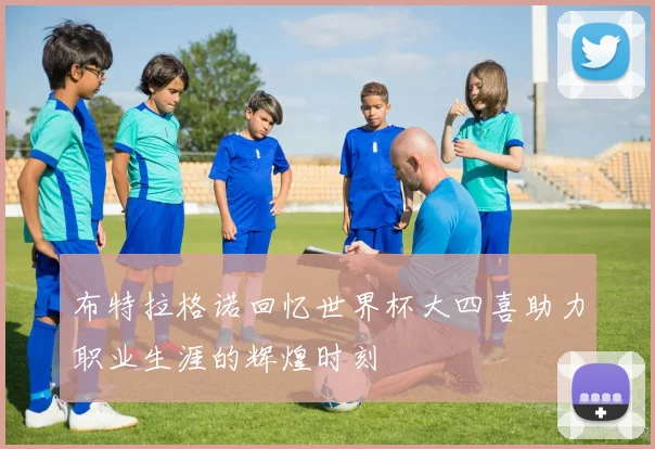 布特拉格诺回忆世界杯大四喜助力职业生涯的辉煌时刻