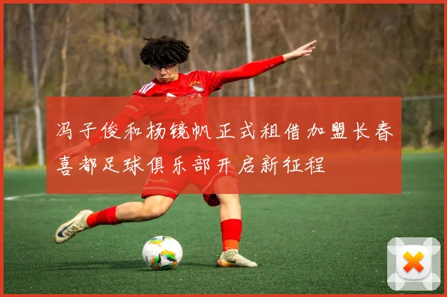 冯子俊和杨镜帆正式租借加盟长春喜都足球俱乐部开启新征程
