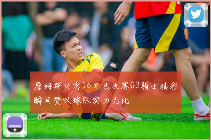 詹姆斯怀念16年总决赛G3骑士精彩瞬间赞叹球队实力无比
