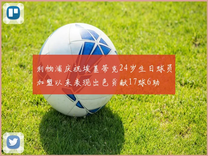 利物浦庆祝埃基蒂克24岁生日球员加盟以来表现出色贡献17球6助