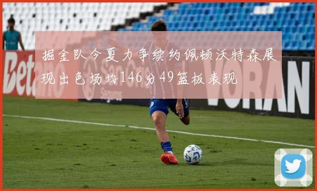掘金队今夏力争续约佩顿沃特森展现出色场均146分49篮板表现