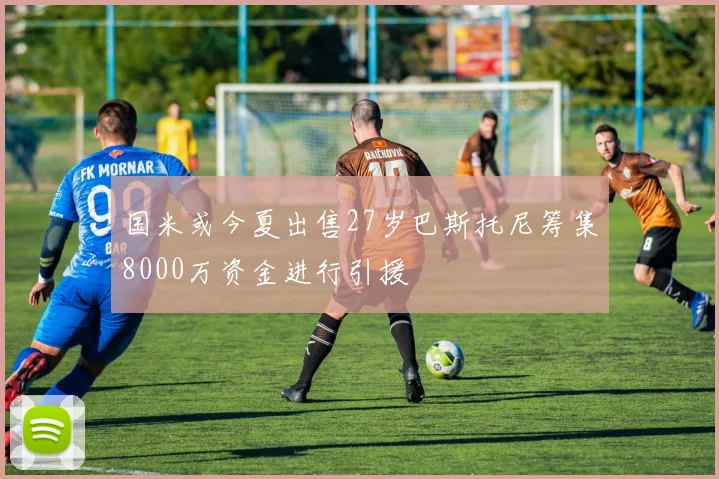 国米或今夏出售27岁巴斯托尼筹集8000万资金进行引援