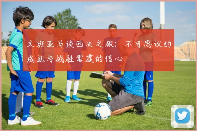 文班亚马谈西决之旅：不可思议的成就与战胜雷霆的信心