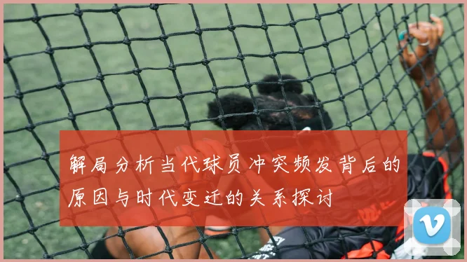 解局分析当代球员冲突频发背后的原因与时代变迁的关系探讨