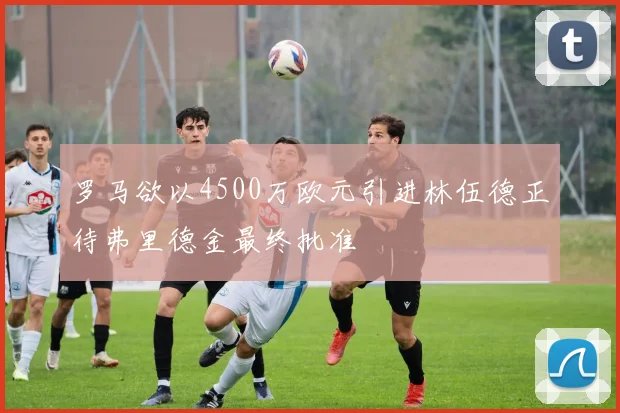 罗马欲以4500万欧元引进林伍德正待弗里德金最终批准