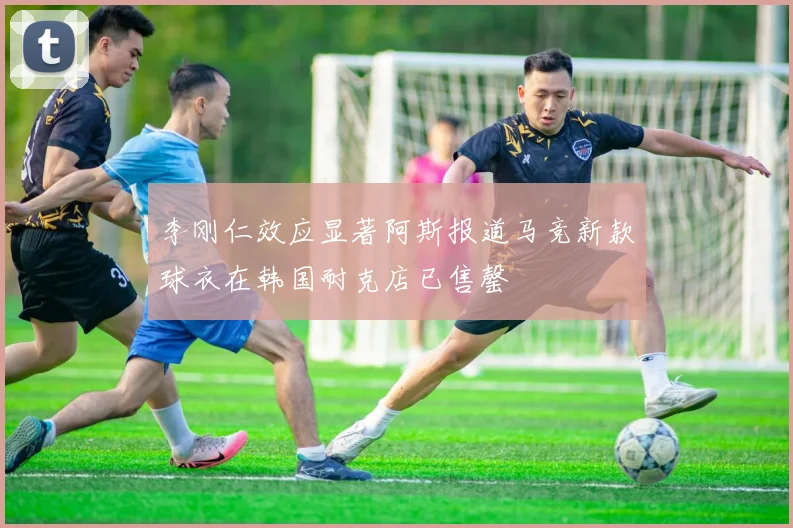 李刚仁效应显著阿斯报道马竞新款球衣在韩国耐克店已售罄