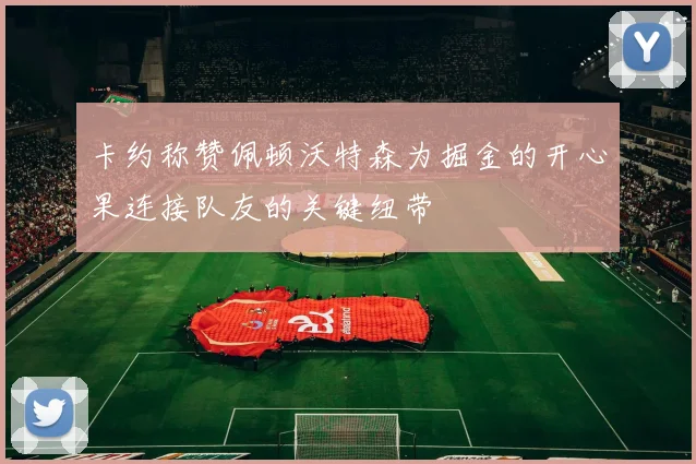 卡约称赞佩顿沃特森为掘金的开心果连接队友的关键纽带