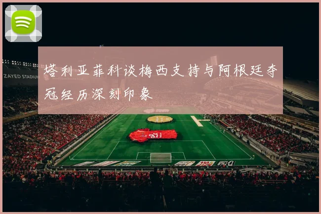 塔利亚菲科谈梅西支持与阿根廷夺冠经历深刻印象