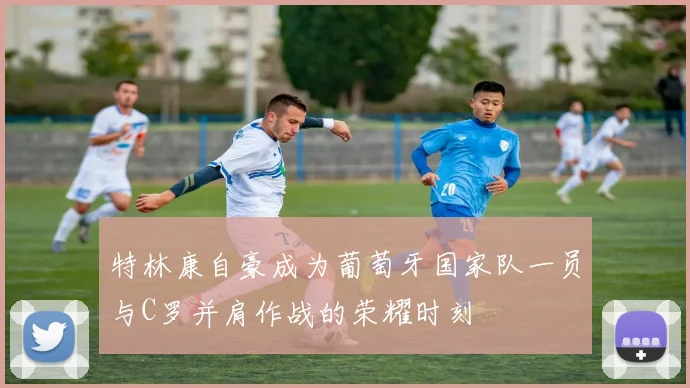 特林康自豪成为葡萄牙国家队一员与C罗并肩作战的荣耀时刻
