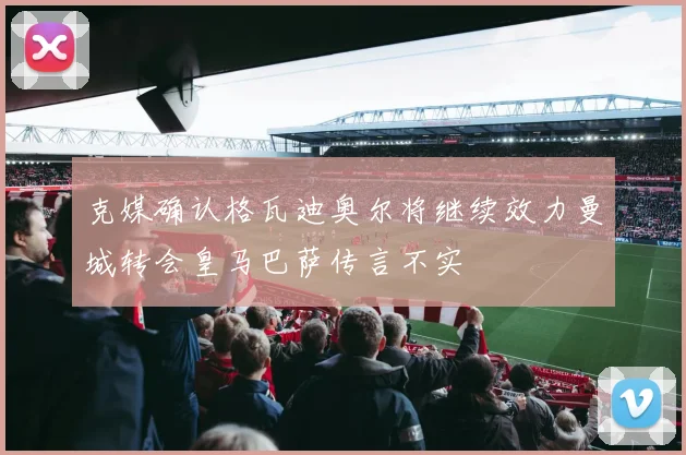 克媒确认格瓦迪奥尔将继续效力曼城转会皇马巴萨传言不实