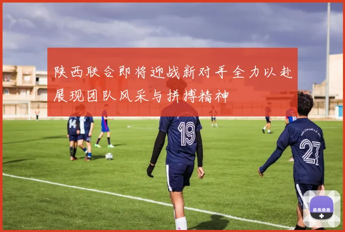 陕西联合即将迎战新对手全力以赴展现团队风采与拼搏精神