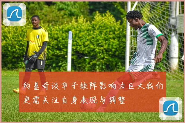 约基奇谈华子缺阵影响力巨大我们更需关注自身表现与调整
