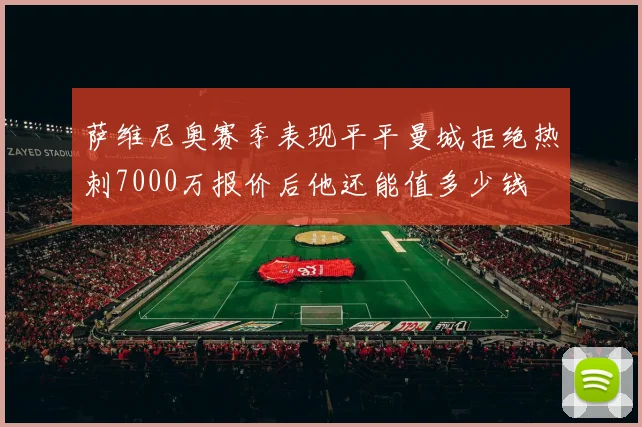 萨维尼奥赛季表现平平曼城拒绝热刺7000万报价后他还能值多少钱