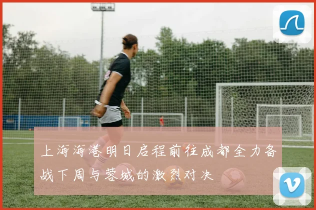 上海海港明日启程前往成都全力备战下周与蓉城的激烈对决