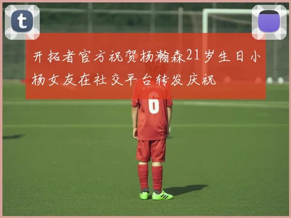 开拓者官方祝贺杨瀚森21岁生日小杨女友在社交平台转发庆祝