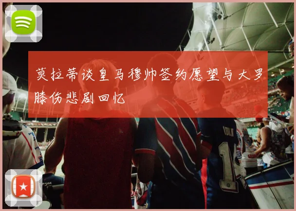 莫拉蒂谈皇马穆帅签约愿望与大罗膝伤悲剧回忆