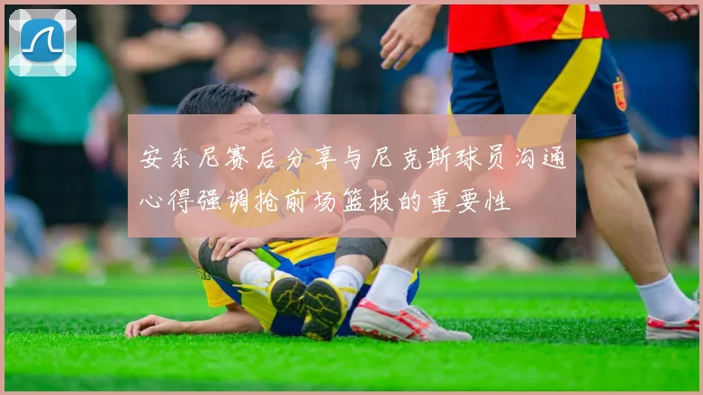 安东尼赛后分享与尼克斯球员沟通心得强调抢前场篮板的重要性