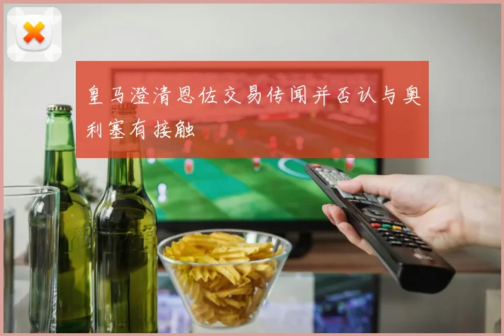 皇马澄清恩佐交易传闻并否认与奥利塞有接触