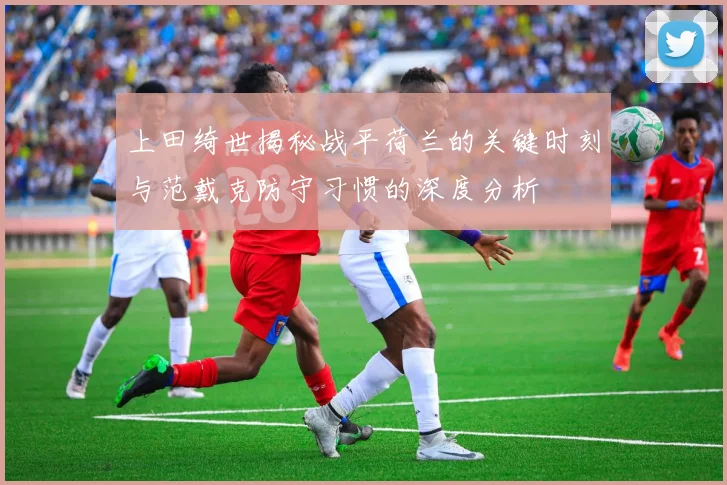 上田绮世揭秘战平荷兰的关键时刻与范戴克防守习惯的深度分析