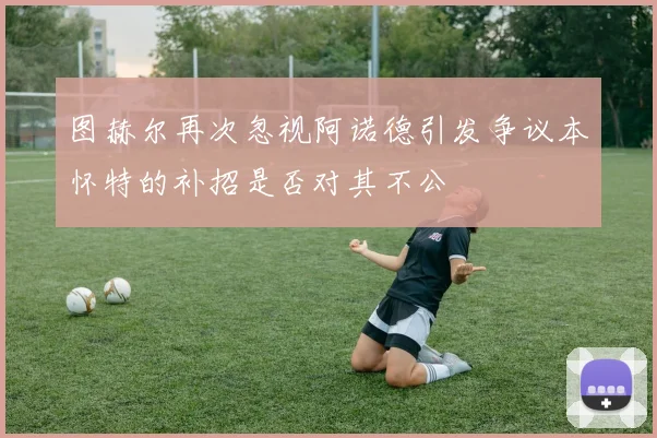 图赫尔再次忽视阿诺德引发争议本怀特的补招是否对其不公