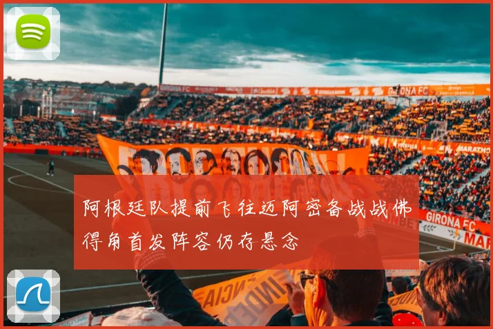 阿根廷队提前飞往迈阿密备战战佛得角首发阵容仍存悬念