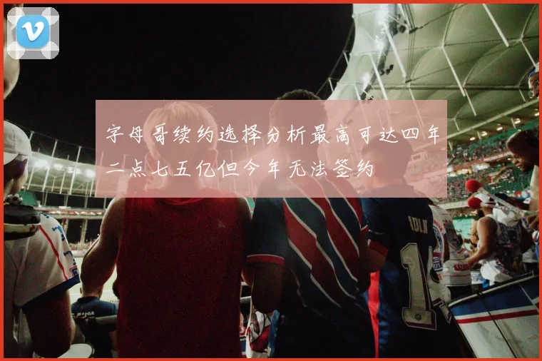字母哥续约选择分析最高可达四年二点七五亿但今年无法签约