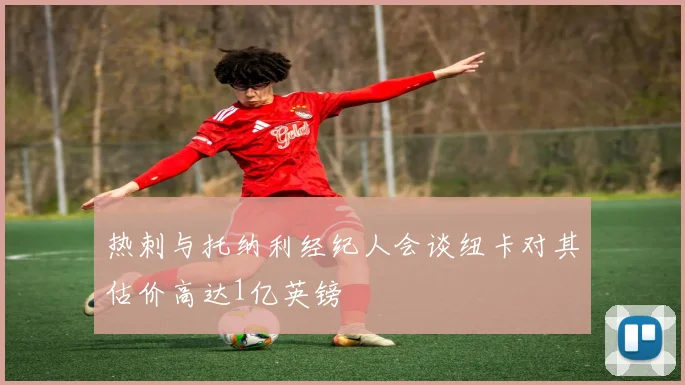热刺与托纳利经纪人会谈纽卡对其估价高达1亿英镑